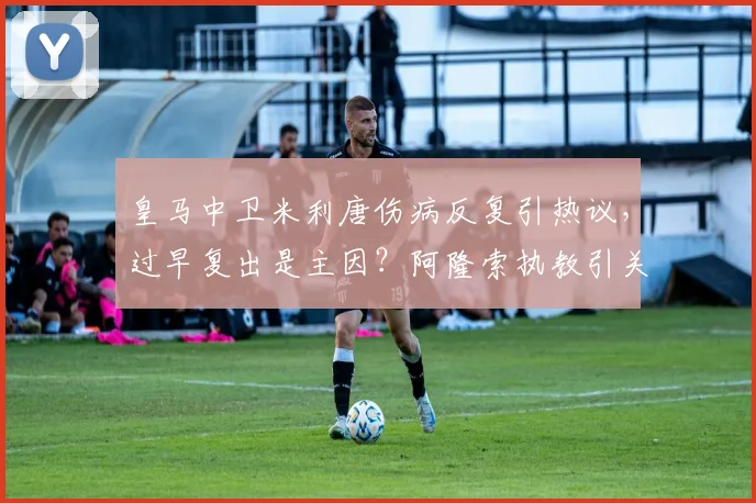 皇马中卫米利唐伤病反复引热议，过早复出是主因？阿隆索执教引关注