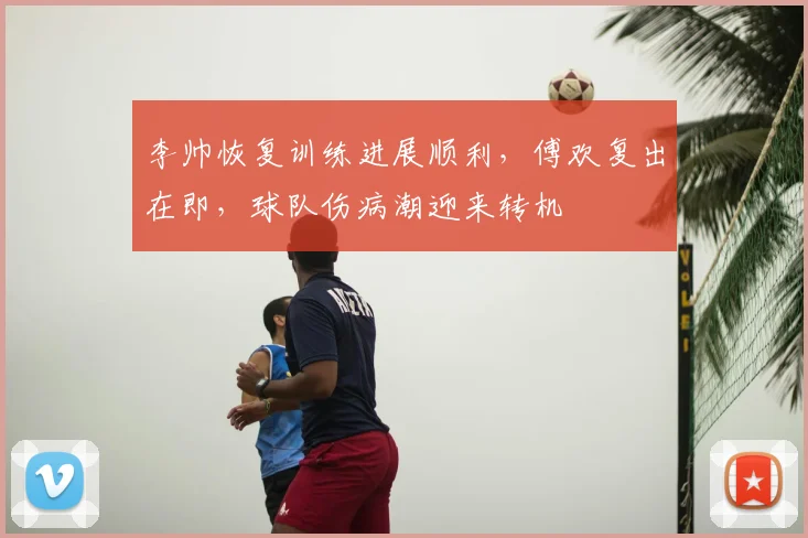 李帅恢复训练进展顺利，傅欢复出在即，球队伤病潮迎来转机