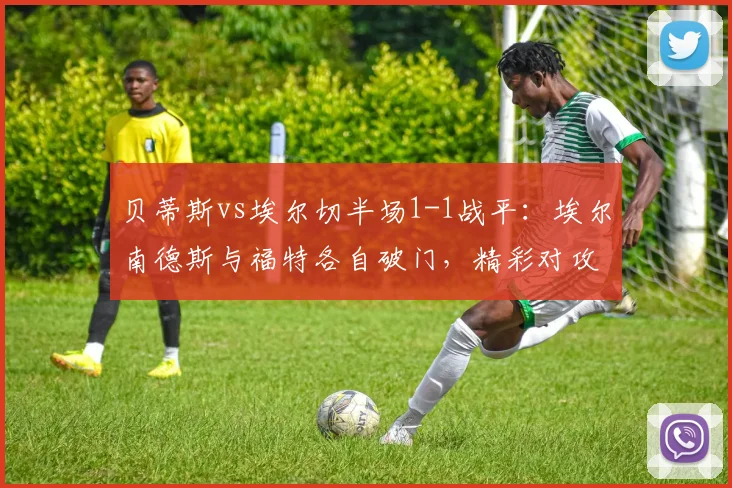 贝蒂斯vs埃尔切半场1-1战平：埃尔南德斯与福特各自破门，精彩对攻解析