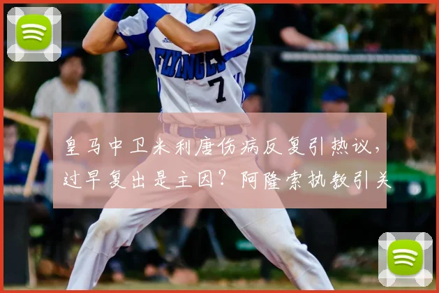 皇马中卫米利唐伤病反复引热议,过早复出是主因?阿隆索执教引关注