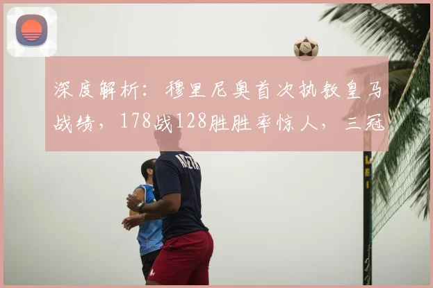 深度解析:穆里尼奥首次执教皇马战绩,178战128胜胜率惊人,三冠王含金量解析